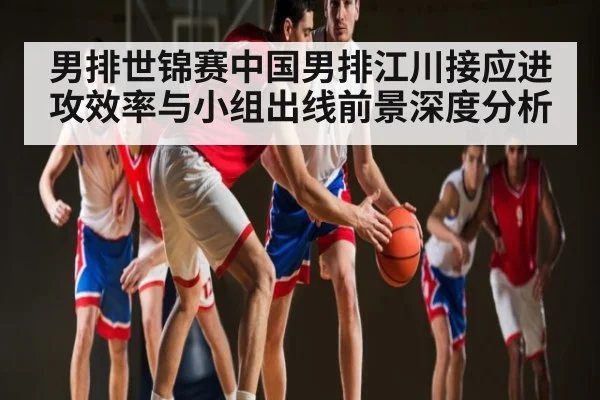 男排世锦赛中国男排江川接应进攻效率与小组出线前景深度分析