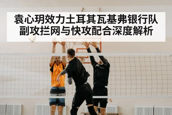 袁心玥效力土耳其瓦基弗银行队副攻拦网与快攻配合深度解析