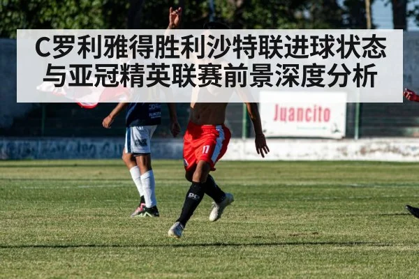 C罗利雅得胜利沙特联进球状态与亚冠精英联赛前景深度分析