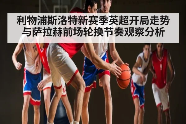 利物浦斯洛特新赛季英超开局走势与萨拉赫前场轮换节奏观察分析